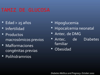 TAMIZ DE GLUCOSA
 Edad > 25 años
 Infertilidad
 Productos
macrosómicos previos
 Malformaciones
congénitas previas
 Polihidramnios
 Hipoglucemia
 Hipocalcemia neonatal
 Antec. de DMG
 Antec. de Diabetes
familiar
 Obesidad
Diabetes Mellitus and Pregnacy. October 2002
 