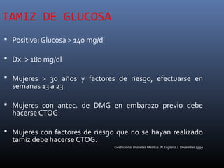 TAMIZ DE GLUCOSA
 Positiva: Glucosa > 140 mg/dl
 Dx. > 180 mg/dl
 Mujeres > 30 años y factores de riesgo, efectuarse en
semanas 13 a 23
 Mujeres con antec. de DMG en embarazo previo debe
hacerse CTOG
 Mujeres con factores de riesgo que no se hayan realizado
tamiz debe hacerse CTOG.
Gestacional Diabetes Mellitus. N.EnglandJ. December 1999
 