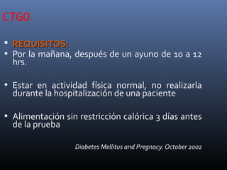 CTGO
 REQUISITOS:REQUISITOS:
• Por la mañana, después de un ayuno de 10 a 12
hrs.
• Estar en actividad física normal, no realizarla
durante la hospitalización de una paciente
• Alimentación sin restricción calórica 3 días antes
de la prueba
Diabetes Mellitus and Pregnacy. October 2002
 