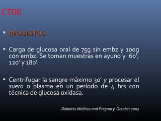 CTOG
 REQUISITOS:REQUISITOS:
• Carga de glucosa oral de 75g sin embz y 100g
con embz. Se toman muestras en ayuno y 60’,
120’ y 180’.
• Centrifugar la sangre máximo 30’ y procesar el
suero o plasma en un período de 4 hrs con
técnica de glucosa oxidasa.
Diabetes Mellitus and Pregnacy. October 2002
 