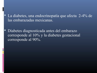  La diabetes, una endocrinopatía que afecta 2-4% de
las embarazadas mexicanas.
 Diabetes diagnosticada antes del embarazo
corresponde al 10% y la diabetes gestacional
corresponde al 90%.
 