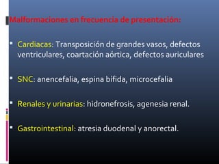 Malformaciones en frecuencia de presentación:
 Cardiacas: Transposición de grandes vasos, defectos
ventriculares, coartación aórtica, defectos auriculares
 SNC: anencefalia, espina bífida, microcefalia
 Renales y urinarias: hidronefrosis, agenesia renal.
 Gastrointestinal: atresia duodenal y anorectal.
 