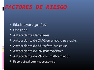 FACTORES DE RIESGO
 Edad mayor a 30 años
 Obesidad
 Antecedentes familiares
 Antecedente de DMG en embarazo previo
 Antecedente de óbito fetal sin causa
 Antecedente de RN macrosómico
 Antecedente de RN con malformación
 Feto actual con macrosomía
 
