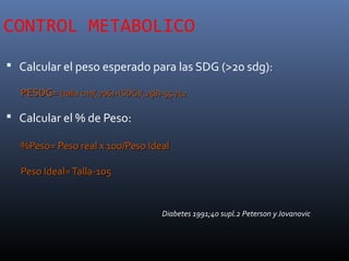 CONTROL METABOLICO
 Calcular el peso esperado para las SDG (>20 sdg):
PESDG=PESDG= (talla cm)(.706)+(SDG)(.258)-55.742(talla cm)(.706)+(SDG)(.258)-55.742
 Calcular el % de Peso:
%Peso= Peso real x 100/Peso Ideal%Peso= Peso real x 100/Peso Ideal
Peso Ideal=Talla-105Peso Ideal=Talla-105
Diabetes 1991;40 supl.2 Peterson y Jovanovic
 