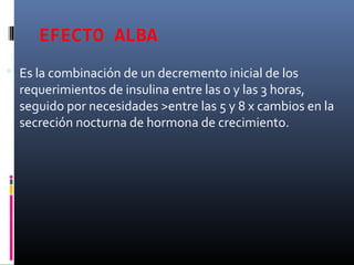 EFECTO ALBA
 Es la combinación de un decremento inicial de los
requerimientos de insulina entre las 0 y las 3 horas,
seguido por necesidades >entre las 5 y 8 x cambios en la
secreción nocturna de hormona de crecimiento.
 