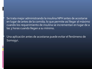  Se trata mejor administrando la insulina NPH antes de acostarse
en lugar de antes de la comida; lo que permite así llegar al máximo
cuando los requerimiento de insulina se incrementan en lugar de a
las 3 horas cuando llegan a su mínimo.
 Una aplicación antes de acostarse puede evitar el fenómeno de
Somogyi.
 