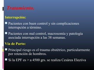 Tratamiento.
Interrupción:
 Pacientes con buen control y sin complicaciones
interrupción a término.
 Pacientes con mal control, macrosomía y patología
asociada interrupción a las 38 semanas.
Vía de Parto:
 Principal riesgo es el trauma obstétrico, particularmente
por retención de hombros.
 Si la EPF es > a 4500 grs. se realiza Cesárea Electiva
 