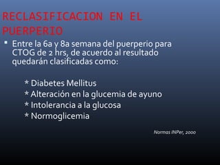 RECLASIFICACION EN EL
PUERPERIO
 Entre la 6a y 8a semana del puerperio para
CTOG de 2 hrs, de acuerdo al resultado
quedarán clasificadas como:
* Diabetes Mellitus
* Alteración en la glucemia de ayuno
* Intolerancia a la glucosa
* Normoglicemia
Normas INPer, 2000
 
