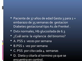  Paciente de 37 años de edad Gesta 3 para 2 +
embarazo de 35 semanas de gestacion
Diabetes gestacional tipo A1 de Frenkel .
 Dxtx normales, Hb glucosilada de 6.3
 ¿Cuál seria la vigilancia del binomio?
 A. PSS 2 veces por semana
 B.PSS 1 vez por semana
 C. PSS por cita cada 4 semanas
 D. Dieta y citarla al termino ya que se
encuentra en control.
 