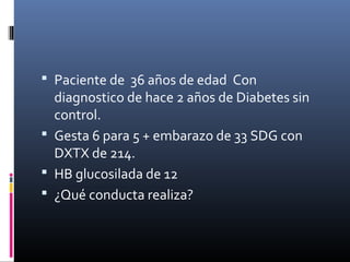  Paciente de 36 años de edad Con
diagnostico de hace 2 años de Diabetes sin
control.
 Gesta 6 para 5 + embarazo de 33 SDG con
DXTX de 214.
 HB glucosilada de 12
 ¿Qué conducta realiza?
 