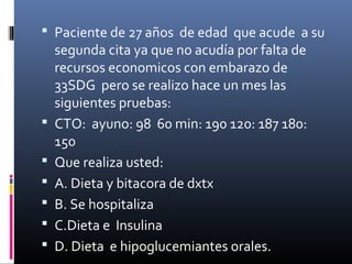  Paciente de 27 años de edad que acude a su
segunda cita ya que no acudía por falta de
recursos economicos con embarazo de
33SDG pero se realizo hace un mes las
siguientes pruebas:
 CTO: ayuno: 98 60 min: 190 120: 187 180:
150
 Que realiza usted:
 A. Dieta y bitacora de dxtx
 B. Se hospitaliza
 C.Dieta e Insulina
 D. Dieta e hipoglucemiantes orales.
 