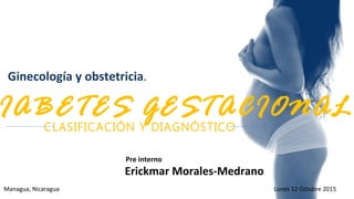 Ginecología y obstetricia.
Hospital Cruz Azul
Managua, Nicaragua Lunes 12 Octubre 2015
Erickmar Morales-Medrano
Pre interno
CLASIFICACIÓN Y DIAGNÓSTICO
IABETES GESTACIONAL
 