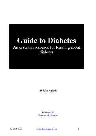 Guide to Diabetes
   An essential resource for learning about
                   diabetes




                     By John Ngijseh




                       Published by
                   Glucosemeters4u.com




by John Ngijseh   www.Glucosemeters4u.com   1
 