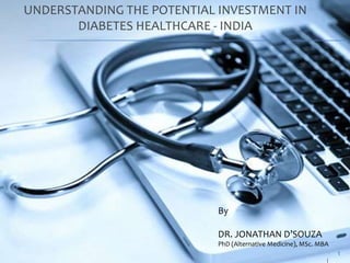 1 
UNDERSTANDING THE POTENTIAL INVESTMENT IN 
DIABETES HEALTHCARE - INDIA 
By 
DR. JONATHAN D’SOUZA 
PhD (Alternative Medicine), MSc. MBA 
 