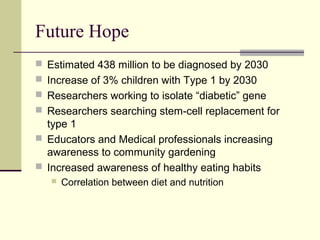 Future Hope
 Estimated 438 million to be diagnosed by 2030
 Increase of 3% children with Type 1 by 2030
 Researchers working to isolate “diabetic” gene
 Researchers searching stem-cell replacement for
type 1
 Educators and Medical professionals increasing
awareness to community gardening
 Increased awareness of healthy eating habits
 Correlation between diet and nutrition
 