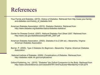 References
Your Family and Diabetes. (2010). History of Diabetes. Retrieved from http://www.your-family-
and-diabetes.com/history_of_diabetes.html
American Diabetes Association. (2010). Diabetes Statistics. Retrieved from
http://www.diabetes.org/diabetes-basics/diabetes-statistics/
Center for Disease Control. (2007). National Diabetes Fact Sheet 2007. Retrieved from
http://www.cdc.gov/diabetes/pubs/pdf/ndfs_2007.pdf
American Diabetes Association, (2003). Diabetes A to Z (5th ed.). Alexandria, Virginia:
American Diabetes Association.
Barrier, P. (2005). Type 2 Diabetes for Beginners. Alexandria, Virginia: American Diabetes
Association.
National Institute of Diabetes. (2009). Complications of Diabetes. Retrieved from
http://diabetes.niddk.nih.gov/complications/
Oxford Publishing, Inc.. (2010). "Diabetes" the Oxford Companion to the Body. Retrieved from
http://www.oxfordreference.com/views/ENTRY.html?subview=Main&entry=t128.e274
 