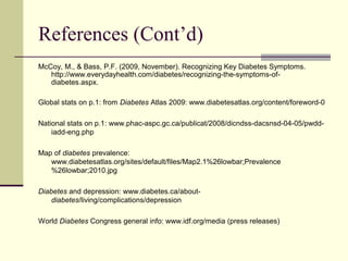 References (Cont’d)
McCoy, M., & Bass, P.F. (2009, November). Recognizing Key Diabetes Symptoms.
http://www.everydayhealth.com/diabetes/recognizing-the-symptoms-of-
diabetes.aspx.
Global stats on p.1: from Diabetes Atlas 2009: www.diabetesatlas.org/content/foreword-0
National stats on p.1: www.phac-aspc.gc.ca/publicat/2008/dicndss-dacsnsd-04-05/pwdd-
iadd-eng.php
Map of diabetes prevalence:
www.diabetesatlas.org/sites/default/files/Map2.1%26lowbar;Prevalence
%26lowbar;2010.jpg
Diabetes and depression: www.diabetes.ca/about-
diabetes/living/complications/depression
World Diabetes Congress general info: www.idf.org/media (press releases)
 