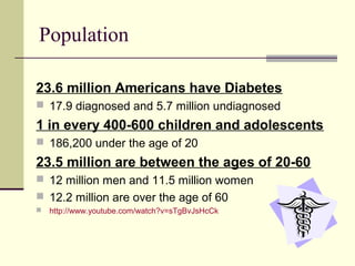 Population
23.6 million Americans have Diabetes
 17.9 diagnosed and 5.7 million undiagnosed
1 in every 400-600 children and adolescents
 186,200 under the age of 20
23.5 million are between the ages of 20-60
 12 million men and 11.5 million women
 12.2 million are over the age of 60
 http://www.youtube.com/watch?v=sTgBvJsHcCk
 