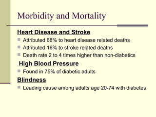 Morbidity and Mortality
Heart Disease and Stroke
 Attributed 68% to heart disease related deaths
 Attributed 16% to stroke related deaths
 Death rate 2 to 4 times higher than non-diabetics
High Blood Pressure
 Found in 75% of diabetic adults
Blindness
 Leading cause among adults age 20-74 with diabetes
 