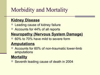 Morbidity and Mortality
Kidney Disease
 Leading cause of kidney failure
 Accounts for 44% of all reports
Neuropathy (Nervous System Damage)
 60% to 70% have mild to severe form
Amputations
 Accounts for 60% of non-traumatic lower-limb
amputations
Mortality
 Seventh leading cause of death in 2004
 