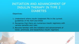 INITIATION AND ADVANCEMENT OF
INSULIN THERAPY IN TYPE 2
DIABETES
Objectives:
1. Understand where insulin treatment fits in the current
guidelines of the ADA and EASD
2. Recognize that there are numerous insulin regimens with
various benefits and risks
3. Become familiar with the initiation and advancement of
basal, premixed, and basal/bolus insulin regimens
 