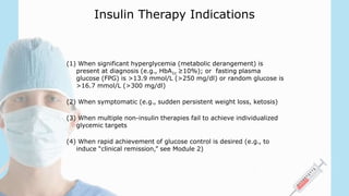 Insulin Therapy Indications
(1) When significant hyperglycemia (metabolic derangement) is
present at diagnosis (e.g., HbA1c ≥10%); or fasting plasma
glucose (FPG) is >13.9 mmol/L (>250 mg/dl) or random glucose is
>16.7 mmol/L (>300 mg/dl)
(2) When symptomatic (e.g., sudden persistent weight loss, ketosis)
(3) When multiple non-insulin therapies fail to achieve individualized
glycemic targets
(4) When rapid achievement of glucose control is desired (e.g., to
induce “clinical remission,” see Module 2)
 