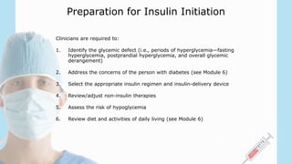 Preparation for Insulin Initiation
Clinicians are required to:
1. Identify the glycemic defect (i.e., periods of hyperglycemia—fasting
hyperglycemia, postprandial hyperglycemia, and overall glycemic
derangement)
2. Address the concerns of the person with diabetes (see Module 6)
3. Select the appropriate insulin regimen and insulin-delivery device
4. Review/adjust non-insulin therapies
5. Assess the risk of hypoglycemia
6. Review diet and activities of daily living (see Module 6)
 