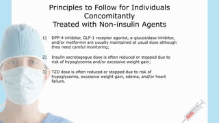 Principles to Follow for Individuals
Concomitantly
Treated with Non-insulin Agents
1) DPP-4 inhibitor, GLP-1 receptor agonist, α-glucosidase inhibitor,
and/or metformin are usually maintained at usual dose although
they need careful monitoring;
2) Insulin secretagogue dose is often reduced or stopped due to
risk of hypoglycemia and/or excessive weight gain;
3) TZD dose is often reduced or stopped due to risk of
hypoglycemia, excessive weight gain, edema, and/or heart
failure.
 