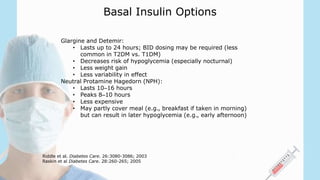 Basal Insulin Options
Glargine and Detemir:
• Lasts up to 24 hours; BID dosing may be required (less
common in T2DM vs. T1DM)
• Decreases risk of hypoglycemia (especially nocturnal)
• Less weight gain
• Less variability in effect
Neutral Protamine Hagedorn (NPH):
• Lasts 10–16 hours
• Peaks 8–10 hours
• Less expensive
• May partly cover meal (e.g., breakfast if taken in morning)
but can result in later hypoglycemia (e.g., early afternoon)
Riddle et al. Diabetes Care. 26:3080-3086; 2003
Raskin et al Diabetes Care. 28:260-265; 2005
 
