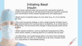 • Most insulin regimens take into account the individual’s weight at
initiation because doing so will help prevent adverse reactions caused by
over-insulinization (most notably hypoglycemia and weight gain).
• Basal insulin is typically begun at a low dose (e.g., 0.1–0.2 units/kg
per day).
• The most convenient strategy is with a single injection of basal insulin
administered before the evening meal or at bedtime, at an initial dose of
0.1units/kg. This will ensure that changes in blood glucose levels will be
gradual.
• Under special conditions, such as significant hyperglycemia (HbA1c
≥9%) and/or obesity, a starting dose of 0.2 units/kg may be used.
• An alternative, non-weight-based option is to start most individuals
empirically with 10 units, or in obesity up to 20 units, of basal insulin
(i.e., long-acting or intermediate-acting).
Initiating Basal
Insulin
 