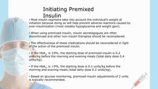 • Most insulin regimens take into account the individual’s weight at
initiation because doing so will help prevent adverse reactions caused by
over-insulinization (most notably hypoglycemia and weight gain).
• When using premixed insulin, insulin secretagogues are often
discontinued and other non-insulin therapies should be reconsidered.
• The effectiveness of these medications should be reconsidered in light
of the action of the premixed insulin.
• If the HbA1c is ≥9%, the starting dose of premixed insulin is 0.2
units/kg before the morning and evening meals (total daily dose 0.4
units/kg).
• If the HbA1c is <9%, the starting dose is 0.1 units/kg before the
morning and evening meals (total daily dose 0.2 units/kg).
• Based on glucose monitoring, premixed insulin adjustments of 2 units
is typically recommended.
Initiating Premixed
Insulin
 