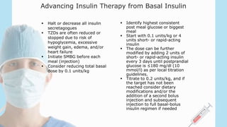 Advancing Insulin Therapy from Basal Insulin
 Halt or decrease all insulin
secretagogues
 TZDs are often reduced or
stopped due to risk of
hypoglycemia, excessive
weight gain, edema, and/or
heart failure
 Initiate SMBG before each
meal (injection)
 Consider reducing total basal
dose by 0.1 units/kg
 Identify highest consistent
post meal glucose or biggest
meal
 Start with 0.1 units/kg or 4
units short- or rapid-acting
insulin
 The dose can be further
modified by adding 2 units of
short- or rapid-acting insulin
every 3 days until postprandial
glucose is ≤180 mg/dl (10
mmol/l) as per local titration
guidelines.
 Titrate to 0.2 units/kg, and if
the target has not been
reached consider dietary
modifications and/or the
addition of a second bolus
injection and subsequent
injection to full basal-bolus
insulin regimen if needed
 