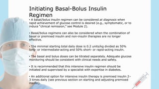 • A basal/bolus insulin regimen can be considered at diagnosis when
rapid achievement of glucose control is desired (e.g., symptomatic, or to
induce “clinical remission,” see Module 2).
• Basal/bolus regimens can also be considered when the combination of
basal or premixed insulin and non-insulin therapies are no longer
effective.
• The minimal starting total daily dose is 0.2 units/kg divided as 50%
long- or intermediate-acting and 50% short- or rapid-acting insulin.
• The basal and bolus doses can be titrated separately. Adequate glucose
monitoring should be consistent with clinical needs and safety.
• It is recommended that this intensive insulin regimen should be
initiated and supervised by a specialist with expertise in diabetes.
• An additional option for intensive insulin therapy is premixed insulin 2–
3 times daily (see previous section on starting and adjusting premixed
insulin).
Initiating Basal-Bolus Insulin
Regimen
 