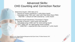Advanced Skills:
CHO Counting and Correction Factor
 Determine Insulin: CHO ratio (I:C)
• Amount of insulin covered by 1 units bolus insulin
• Calculated using “450 rule”; start with Total Daily Dose (TDD)
450/TDD = amount of CHO covered by 1 units insulin
 Determine Insulin Sensitivity (“Correction”) Factor
• Number of points 1 units insulin will drop BG
• Calculated using “1500 rule” for short-acting insulin
(and “1800 rule” for rapid-acting insulin analog)
• 1500/TDD = expected BG drop covered by 1 units insulin
Mazze R, et al. Staged Diabetes Management Adult Quick Guide, 5th Edition Revised, 2010
International Diabetes Center
 