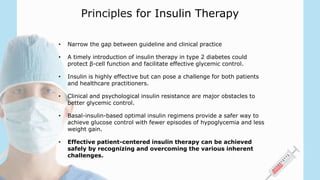 Principles for Insulin Therapy
• Narrow the gap between guideline and clinical practice
• A timely introduction of insulin therapy in type 2 diabetes could
protect β-cell function and facilitate effective glycemic control.
• Insulin is highly effective but can pose a challenge for both patients
and healthcare practitioners.
• Clinical and psychological insulin resistance are major obstacles to
better glycemic control.
• Basal-insulin-based optimal insulin regimens provide a safer way to
achieve glucose control with fewer episodes of hypoglycemia and less
weight gain.
• Effective patient-centered insulin therapy can be achieved
safely by recognizing and overcoming the various inherent
challenges.
 