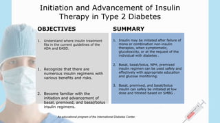 An educational program of the International Diabetes Center.
OBJECTIVES
1. Understand where insulin treatment
fits in the current guidelines of the
ADA and EASD.
1. Recognize that there are
numerous insulin regimens with
various benefits and risks.
2. Become familiar with the
initiation and advancement of
basal, premixed, and basal/bolus
insulin regimens.
SUMMARY
1. Insulin may be initiated after failure of
mono or combination non-insulin
therapies, when symptomatic,
glucotoxicity, or at the request of the
individual with diabetes .
2. Basal, basal/bolus, NPH, premixed
insulin regimen can be used safely and
effectively with appropriate education
and glucose monitoring.
3. Basal, premixed, and basal/bolus
insulin can safely be initiated at low
dose and titrated based on SMBG .
Initiation and Advancement of Insulin
Therapy in Type 2 Diabetes
 