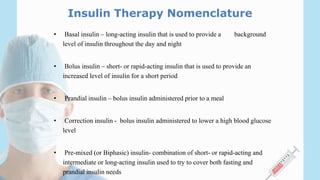 Insulin Therapy Nomenclature
• Basal insulin – long-acting insulin that is used to provide a background
level of insulin throughout the day and night
• Bolus insulin – short- or rapid-acting insulin that is used to provide an
increased level of insulin for a short period
• Prandial insulin – bolus insulin administered prior to a meal
• Correction insulin - bolus insulin administered to lower a high blood glucose
level
• Pre-mixed (or Biphasic) insulin- combination of short- or rapid-acting and
intermediate or long-acting insulin used to try to cover both fasting and
prandial insulin needs
 