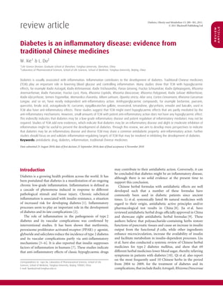 review article
                                                                                                                            Diabetes, Obesity and Metabolism 13: 289–301, 2011.
                                                                                                                                                © 2011 Blackwell Publishing Ltd




                                                                                                                                                                                  article
                                                                                                                                                                                  review
Diabetes is an inﬂammatory disease: evidence from
traditional Chinese medicines
W. Xie1 & L. Du2
1 Life Science Division, Graduate School at Shenzhen, Tsinghua University, Shenzhen, China
2 Laboratory of Pharmaceutical Sciences, School of Life Sciences, School of Medicine, Tsinghua University, Beijing, China



Diabetes is usually associated with inﬂammation. Inﬂammation contributes to the development of diabetes. Traditional Chinese medicines
(TCM) play an important role in lowering blood glucose and controlling inﬂammation. Many studies show that TCM with hypoglycaemic
effects, for example Radix Astragali, Radix Rehmanniae, Radix Trichosanthis, Panax Ginseng, Fructus Schisandrae, Radix Ophiopogonis, Rhizoma
Anemarrhenae, Radix Puerariae, Fructus Lycii, Poria, Rhizoma Coptidis, Rhizoma Dioscoreae, Rhizoma Polygonati, Radix Salviae Miltiorrhizae,
Radix Glycyrrhizae, Semen Trigonellae, Momordica charantia, Allium sativum, Opuntia stricta, Aloe vera, Cortex Cinnamomi, Rhizoma Curcumae
Longae, and so on, have nearly independent anti-inﬂammatory action. Antihyperglycaemic compounds, for example berberine, puerarin,
quercetin, ferulic acid, astragaloside IV, curcumin, epigallocatechin gallate, resveratrol, tetrandrine, glycyrrhizin, emodin and baicalin, used in
TCM also have anti-inﬂammatory effects. These studies suggest that TCM might exert hypoglycaemic effects that are partly mediated by the
anti-inﬂammatory mechanisms. However, small amounts of TCM with potent anti-inﬂammatory action does not have any hypoglycaemic effect.
This indirectly indicates that diabetes may be a low-grade inﬂammatory disease and potent regulation of inﬂammatory mediators may not be
required. Studies of TCM add new evidences, which indicate that diabetes may be an inﬂammatory disease and slight or moderate inhibition of
inﬂammation might be useful to prevent the development of diabetes. Through this review, we aim to develop more perspectives to indicate
that diabetes may be an inﬂammatory disease and diverse TCM may share a common antidiabetic property: anti-inﬂammatory action. Further
studies should focus on and validate inﬂammation-regulating targets of TCM that may be involved in inhibiting the development of diabetes.
Keywords: antidiabetic drug, diabetes, inﬂammation, traditional Chinese medicines

Date submitted 21 August 2010; date of ﬁrst decision 23 September 2010; date of ﬁnal acceptance 4 November 2010




Introduction                                                                               may contribute to their antidiabetic action. Conversely, it can
                                                                                           be concluded that diabetes might be an inﬂammatory disease,
Diabetes is a growing health problem across the world. It has                              although there is no solid evidence at the present time to
been postulated that diabetes is a manifestation of an ongoing                             support this conclusion.
chronic low-grade inﬂammation. Inﬂammation is deﬁned as                                       Chinese herbal formulas with antidiabetic effects are well
a cascade of phenomena induced in response to different                                    developed such that a number of these formulas have
pathological stimuli and tissue injury. Chronic subclinical                                commonly been used in diabetic patients since ancient
inﬂammation is associated with insulin resistance, a situation                             times. Li et al. systemically listed 86 natural medicines with
of increased risk for developing diabetes [1]. Inﬂammatory                                 regard to their origin, antidiabetic active principles and/or
processes seem to play an important role in the development                                pharmacological test results in China [8]. Jia et al. have
of diabetes and its late complications [2].                                                reviewed antidiabetic herbal drugs ofﬁcially approved in China
   The role of inﬂammation in the pathogenesis of type 2                                   and showcase eight antidiabetic herbal formulas [9]. These
diabetes and its vascular complications was conﬁrmed by                                    authors believe that polysaccharide-containing herbs restore
interventional studies. It has been shown that metformin,                                  functions of pancreatic tissues and cause an increase in insulin
peroxisome proliferator-activated receptor (PPAR)-γ agonist,                               output from the functional β cells, while other ingredients
glyburide and salicylates reduce the incidence of type 2 diabetes                          enhance microcirculation, increase the availability of insulin
and its vascular complications partly via anti-inﬂammatory                                 and facilitate metabolism in insulin-dependent processes. Liu
mechanisms [3–6]. It is also reported that insulin suppresses                              et al. have also conducted a systemic review of Chinese herbal
factors of inﬂammation in humans [7]. These studies indicate                               medicines for type 2 diabetes mellitus, and show that 69
that anti-inﬂammatory effects of classic hypoglycaemic drugs                               different herbal medicines lower blood sugar, thereby relieving
                                                                                           symptoms in patients with diabetes [10]. Qi et al. also report
                                                                                           on the most frequently used 10 Chinese herbs in the period
Correspondence to: Lijun Du, Laboratory of Pharmaceutical Sciences, School of Life
Sciences, School of Medicine, Tsinghua University, Beijing 100084, China.                  from 2004 to 2009, for the treatment of diabetes and its
E-mail: lijundu@mail.tsinghua.edu.cn                                                       complications, that include Radix Astragali, Rhizoma Dioscoreae
 