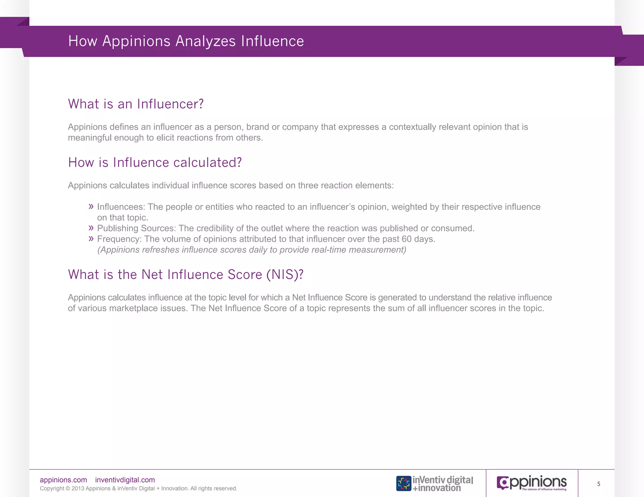 How Appinions Analyzes Influence

What is an Influencer?
Appinions defines an influencer as a person, brand or company that expresses a contextually relevant opinion that is
meaningful enough to elicit reactions from others.

How is Influence calculated?
Appinions calculates individual influence scores based on three reaction elements:

»»Influencees: The people or entities who reacted to an influencer’s opinion, weighted by their respective influence
on that topic.
»»Publishing Sources: The credibility of the outlet where the reaction was published or consumed.
»»Frequency: The volume of opinions attributed to that influencer over the past 60 days.
(Appinions refreshes influence scores daily to provide real-time measurement)

What is the Net Influence Score (NIS)?
Appinions calculates influence at the topic level for which a Net Influence Score is generated to understand the relative influence
of various marketplace issues. The Net Influence Score of a topic represents the sum of all influencer scores in the topic.

appinions.com

inventivdigital.com

Copyright © 2013 Appinions & inVentiv Digital + Innovation. All rights reserved.

5

 