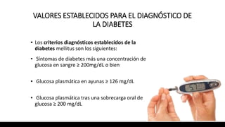 VALORES ESTABLECIDOS PARA EL DIAGNÓSTICO DE
LA DIABETES
▪ Los criterios diagnósticos establecidos de la
diabetes mellitus son los siguientes:
▪ Síntomas de diabetes más una concentración de
glucosa en sangre ≥ 200mg/dL o bien
▪ Glucosa plasmática en ayunas ≥ 126 mg/dL
▪ Glucosa plasmática tras una sobrecarga oral de
glucosa ≥ 200 mg/dL
 