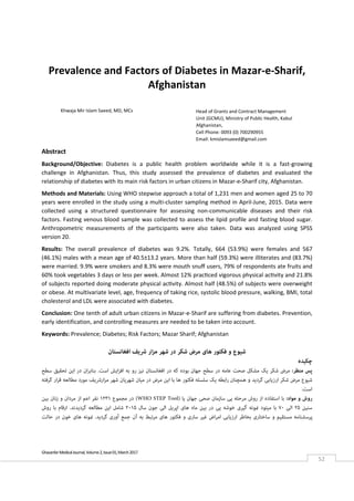  
Ghazanfar Medical Journal, Volume 2, Issue 01, March 2017 
52 
Prevalence and Factors of Diabetes in Mazar‐e‐Sharif, 
Afghanistan 
 
 
 
Abstract 
Background/Objective:  Diabetes  is  a  public  health  problem  worldwide  while  it  is  a  fast‐growing 
challenge  in  Afghanistan.  Thus,  this  study  assessed  the  prevalence  of  diabetes  and  evaluated  the 
relationship of diabetes with its main risk factors in urban citizens in Mazar‐e‐Sharif city, Afghanistan. 
Methods and Materials: Using WHO stepwise approach a total of 1,231 men and women aged 25 to 70 
years were enrolled in the study using a multi‐cluster sampling method in April‐June, 2015. Data were 
collected  using  a  structured  questionnaire  for  assessing  non‐communicable  diseases  and  their  risk 
factors. Fasting venous blood sample was collected to assess the lipid profile and fasting blood sugar. 
Anthropometric  measurements  of  the  participants  were  also  taken.  Data  was  analyzed  using  SPSS 
version 20. 
Results:  The  overall  prevalence  of  diabetes  was  9.2%.  Totally,  664  (53.9%)  were  females  and  567 
(46.1%) males with a mean age of 40.5±13.2 years. More than half (59.3%) were illiterates and (83.7%) 
were married. 9.9% were smokers and 8.3% were mouth snuﬀ users, 79% of respondents ate fruits and 
60% took vegetables 3 days or less per week. Almost 12% practiced vigorous physical activity and 21.8% 
of subjects reported doing moderate physical activity. Almost half (48.5%) of subjects were overweight 
or obese. At multivariate level, age, frequency of taking rice, systolic blood pressure, walking, BMI, total 
cholesterol and LDL were associated with diabetes.   
Conclusion: One tenth of adult urban citizens in Mazar‐e‐Sharif are suffering from diabetes. Prevention, 
early identification, and controlling measures are needed to be taken into account.  
Keywords: Prevalence; Diabetes; Risk Factors; Mazar Sharif; Afghanistan 
 
‫اﻓﻐﺎﻧﺴﺘﺎن‬ ‫ﴍﯾﻒ‬ ‫ار‬‫ﺰ‬‫ﻣ‬ ‫ﺷﻬﺮ‬ ‫در‬ ‫ﺷﮑﺮ‬ ‫ﻣﺮض‬ ‫ﻫﺎی‬ ‫ﻓﮑﺘﻮر‬ ‫و‬ ‫ﺷﯿﻮع‬
‫ﭼﮑﯿﺪه‬
‫ﻣﻨﻈﺮ‬ ‫ﭘﺲ‬:‫ﺷﮑﺮ‬ ‫ﻣﺮض‬‫در‬ ‫ﮐﻪ‬ ‫ﺑﻮده‬ ‫ﺟﻬﺎن‬ ‫ﺳﻄﺢ‬ ‫در‬ ‫ﻋﺎﻣﻪ‬ ‫ﺻﺤﺖ‬ ‫ﻣﺸﮑﻞ‬ ‫ﯾﮏ‬‫اﺳﺖ‬ ‫اﯾﺶ‬‫ﺰ‬‫اﻓ‬ ‫ﺑﻪ‬ ‫رو‬ ‫ﻧﯿﺰ‬ ‫اﻓﻐﺎﻧﺴﺘﺎن‬.‫ﺳﻄﺢ‬ ‫ﺗﺤﻘﯿﻖ‬ ‫اﯾﻦ‬ ‫در‬ ‫ان‬‫ﺮ‬‫ﺑﻨﺎﺑ‬
‫ﻓﮑﺘﻮر‬ ‫ﺳﻠﺴﻠﻪ‬ ‫ﯾﮏ‬ ‫راﺑﻄﻪ‬ ‫ﻫﻤﭽﻨﺎن‬ ‫و‬ ‫ﮔﺮدﯾﺪ‬ ‫ارزﯾﺎﺑﯽ‬ ‫ﺷﮑﺮ‬ ‫ﻣﺮض‬ ‫ﺷﯿﻮع‬‫ﺷﻬﺮﯾﺎ‬ ‫ﻣﯿﺎن‬ ‫در‬ ‫ﻣﺮض‬ ‫اﯾﻦ‬ ‫ﺑﺎ‬ ‫ﻫﺎ‬‫ﮔﺮﻓﺘﻪ‬ ‫ار‬‫ﺮ‬‫ﻗ‬ ‫ﻣﻄﺎﻟﻌﻪ‬ ‫ﻣﻮرد‬ ‫ارﴍﯾﻒ‬‫ﺰ‬‫ﻣ‬ ‫ﺷﻬﺮ‬ ‫ن‬
‫اﺳﺖ‬.
‫ﻣﻮاد‬ ‫و‬ ‫روش‬:‫ﯾﺎ‬ ‫ﺟﻬﺎن‬ ‫ﺻﺤﯽ‬ ‫ﺳﺎزﻣﺎن‬ ‫ﯾﯽ‬ ‫ﻣﺮﺣﻠﻪ‬ ‫روش‬ ‫از‬ ‫اﺳﺘﻔﺎده‬ ‫ﺑﺎ‬)WHO STEP Tool(‫ﻣﺠﻤﻮع‬ ‫در‬۱۲۳۱‫ﺑﯿﻦ‬ ‫زﻧﺎن‬ ‫و‬ ‫ﻣﺮدان‬ ‫از‬ ‫اﻋﻢ‬ ‫ﻧﻔﺮ‬
‫ﺳﻨﯿﻦ‬۲۵‫اﻟﯽ‬۷۰‫در‬ ‫ﯾﯽ‬ ‫ﺧﻮﺷﻪ‬ ‫ﮔﯿﺮی‬ ‫منﻮﻧﻪ‬ ‫ﻣﯿﺘﻮد‬ ‫ﺑﺎ‬‫ﺳﺎل‬ ‫ﺟﻮن‬ ‫اﻟﯽ‬ ‫اﭘﺮﯾﻞ‬ ‫ﻫﺎی‬ ‫ﻣﺎه‬ ‫ﺑﯿﻦ‬۲۰۱۵‫ﻣﻄﺎﻟﻌﻪ‬ ‫اﯾﻦ‬ ‫ﺷﺎﻣﻞ‬‫ﮔﺮدﯾﺪﻧﺪ‬.‫روش‬ ‫ﺑﺎ‬ ‫ارﻗﺎم‬
‫ﮔﺮدﯾﺪ‬ ‫آوری‬ ‫ﺟﻤﻊ‬ ‫آن‬ ‫ﺑﻪ‬ ‫ﻣﺮﺗﺒﻂ‬ ‫ﻫﺎی‬ ‫ﻓﮑﺘﻮر‬ ‫و‬ ‫ﺳﺎری‬ ‫ﻏﯿﺮ‬ ‫اض‬‫ﺮ‬‫اﻣ‬ ‫ارزﯾﺎﺑﯽ‬ ‫ﺑﺨﺎﻃﺮ‬ ‫ﺳﺎﺧﺘﺎری‬ ‫و‬ ‫ﻣﺴﺘﻘﯿﻢ‬ ‫ﭘﺮﺳﺸﻨﺎﻣﻪ‬.‫ﺣﺎﻟﺖ‬ ‫در‬ ‫ﺧﻮن‬ ‫ﻫﺎی‬ ‫منﻮﻧﻪ‬
Khwaja Mir Islam Saeed, MD, MCs  Head of Grants and Contract Management 
Unit (GCMU), Ministry of Public Health, Kabul 
Afghanistan,  
Cell Phone: 0093 (0) 700290955 
Email: kmislamsaeed@gmail.com 
 