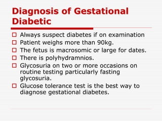 Diagnosis of Gestational
Diabetic
 Always suspect diabetes if on examination
 Patient weighs more than 90kg.
 The fetus is macrosomic or large for dates.
 There is polyhydramnios.
 Glycosuria on two or more occasions on
routine testing particularly fasting
glycosuria.
 Glucose tolerance test is the best way to
diagnose gestational diabetes.
 
