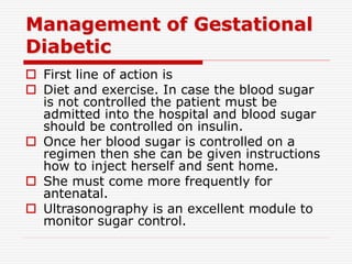 Management of Gestational
Diabetic
 First line of action is
 Diet and exercise. In case the blood sugar
is not controlled the patient must be
admitted into the hospital and blood sugar
should be controlled on insulin.
 Once her blood sugar is controlled on a
regimen then she can be given instructions
how to inject herself and sent home.
 She must come more frequently for
antenatal.
 Ultrasonography is an excellent module to
monitor sugar control.
 
