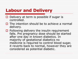 Labour and Delivery
 Delivery at term is possible if sugar is
controlled.
 The intention should be to achieve a normal
delivery.
 Following delivery the insulin requirement
falls. Pre pregnancy dose should be started
after one day in known diabetics. In
majority of gestational diabetics no
medicine is required to control blood sugar,
it reverts back to normal, however they are
considered as potential diabetic.
 