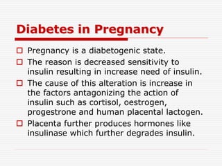 Diabetes in Pregnancy
 Pregnancy is a diabetogenic state.
 The reason is decreased sensitivity to
insulin resulting in increase need of insulin.
 The cause of this alteration is increase in
the factors antagonizing the action of
insulin such as cortisol, oestrogen,
progestrone and human placental lactogen.
 Placenta further produces hormones like
insulinase which further degrades insulin.
 