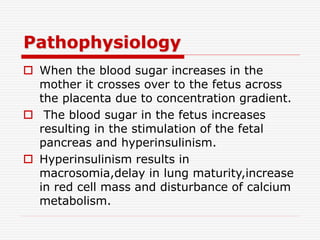 Pathophysiology
 When the blood sugar increases in the
mother it crosses over to the fetus across
the placenta due to concentration gradient.
 The blood sugar in the fetus increases
resulting in the stimulation of the fetal
pancreas and hyperinsulinism.
 Hyperinsulinism results in
macrosomia,delay in lung maturity,increase
in red cell mass and disturbance of calcium
metabolism.
 