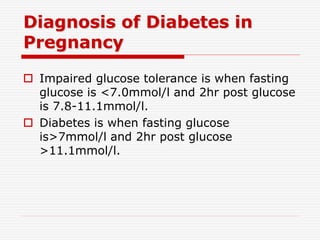 Diagnosis of Diabetes in
Pregnancy
 Impaired glucose tolerance is when fasting
glucose is <7.0mmol/l and 2hr post glucose
is 7.8-11.1mmol/l.
 Diabetes is when fasting glucose
is>7mmol/l and 2hr post glucose
>11.1mmol/l.
 