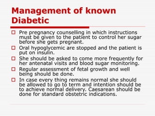 Management of known
Diabetic
 Pre pregnancy counselling in which instructions
must be given to the patient to control her sugar
before she gets pregnant.
 Oral hypoglycemic are stopped and the patient is
put on insulin.
 She should be asked to come more frequently for
her antenatal visits and blood sugar monitoring.
 Regular assessment of fetal growth and well
being should be done.
 In case every thing remains normal she should
be allowed to go to term and intention should be
to achieve normal delivery. Caesarean should be
done for standard obstetric indications.
 
