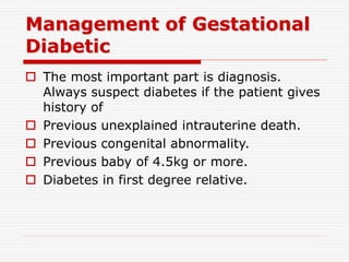 Management of Gestational
Diabetic
 The most important part is diagnosis.
Always suspect diabetes if the patient gives
history of
 Previous unexplained intrauterine death.
 Previous congenital abnormality.
 Previous baby of 4.5kg or more.
 Diabetes in first degree relative.
 