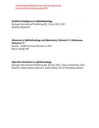 Artificial Intelligence in Ophthalmology
Springer International Publishing AG, 1st ed. 2021, 2021
Andrzej Grzybowski
Advances in Ophthalmology and Optometry (Volume 6-1) (Advances,
Volume 6-1)
Elsevier - Health Sciences Division, 6, 2021
Myron Yanoff, MD
Operative dictations in ophthalmology
Springer International Publishing AG, 2nd ed. 2021, Cham, Switzerland, 2021
Richard J. Nattis (editor); Alanna S. Nattis (editor); Eric D. Rosenberg (editor)
 